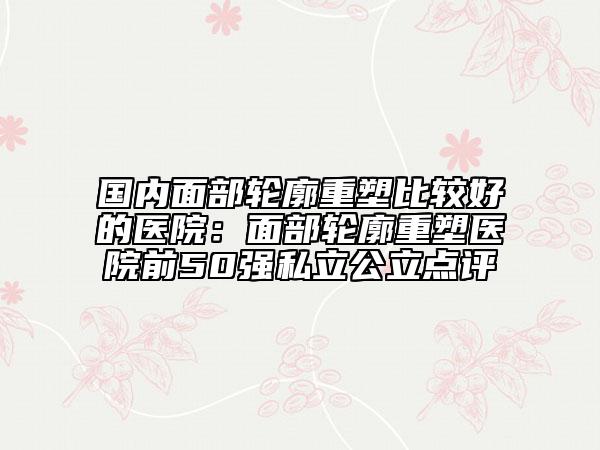 国内面部轮廓重塑比较好的医院：面部轮廓重塑医院前50强私立公立点评