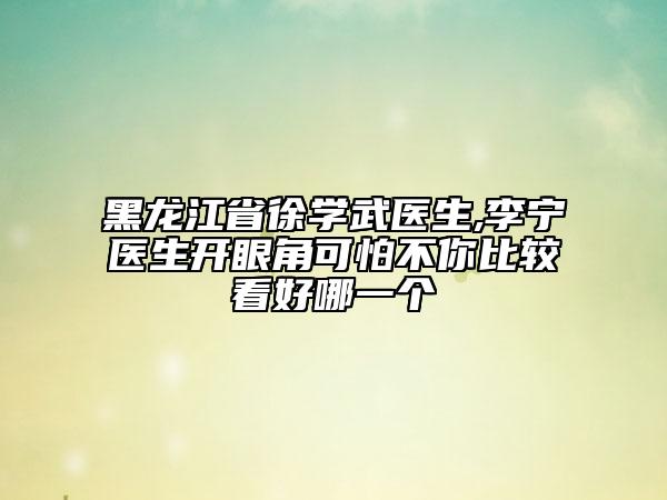 黑龙江省徐学武医生,李宁医生开眼角可怕不你比较看好哪一个