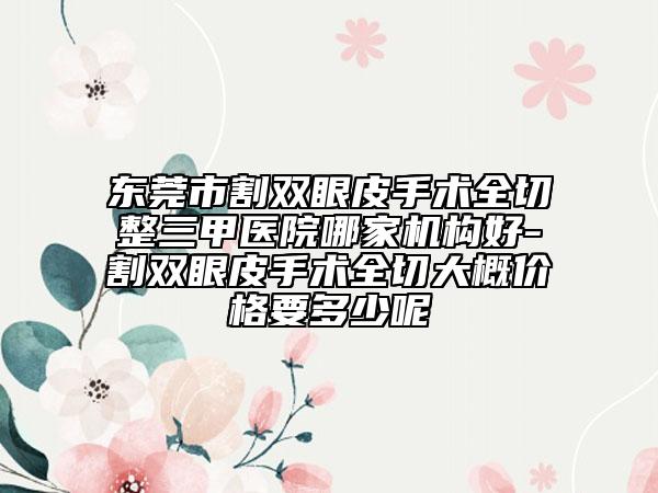 东莞市割双眼皮手术全切整三甲医院哪家机构好-割双眼皮手术全切大概价格要多少呢