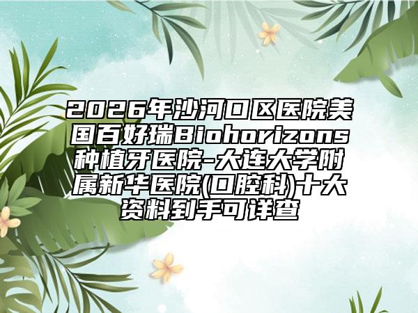 2026年沙河口区医院美国百好瑞Biohorizons种植牙医院-大连大学附属新华医院(口腔科)十大资料到手可详查