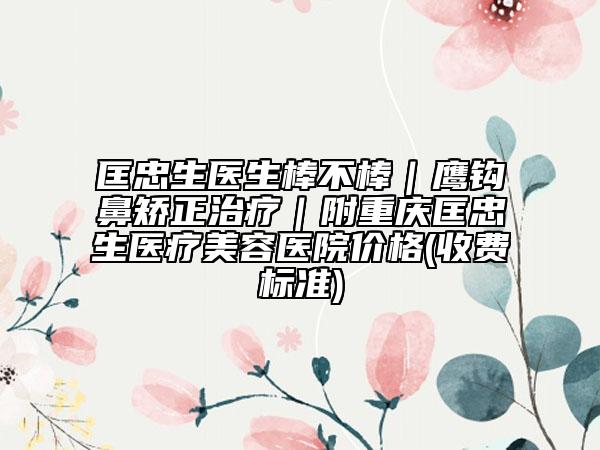 匡忠生医生棒不棒｜鹰钩鼻矫正治疗｜附重庆匡忠生医疗美容医院价格(收费标准)