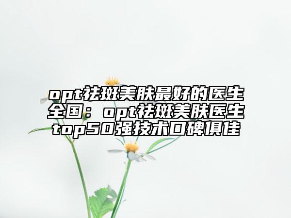 opt祛斑美肤最好的医生全国：opt祛斑美肤医生top50强技术口碑俱佳