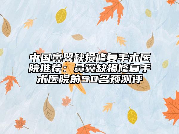 中国鼻翼缺损修复手术医院推荐：鼻翼缺损修复手术医院前50名预测评
