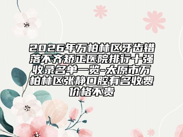2026年万柏林区牙齿错落不齐矫正医院排行十强收录名单一览-太原市万柏林区张静口腔有名收费价格不贵