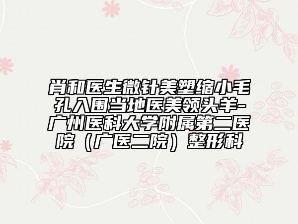 肖和医生微针美塑缩小毛孔入围当地医美领头羊-广州医科大学附属第二医院（广医二院）整形科