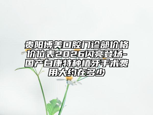 贵阳博美口腔门诊部价格价位表2026闪亮登场-国产白康特种植牙手术费用大约在多少