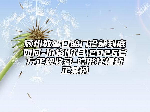颍州数智口腔门诊部到底如何-价格(价目)2026官方正规收藏-隐形托槽矫正案例
