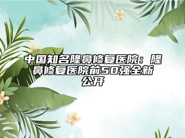 中国知名隆鼻修复医院：隆鼻修复医院前50强全新公开