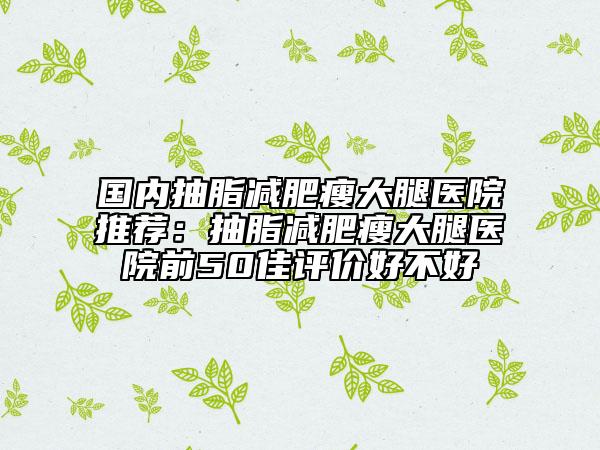 国内抽脂减肥瘦大腿医院推荐：抽脂减肥瘦大腿医院前50佳评价好不好