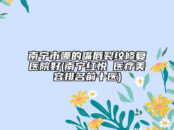 南宁市哪的嘴唇裂纹修复医院好(南宁红悦徠医疗美容排名前十医)