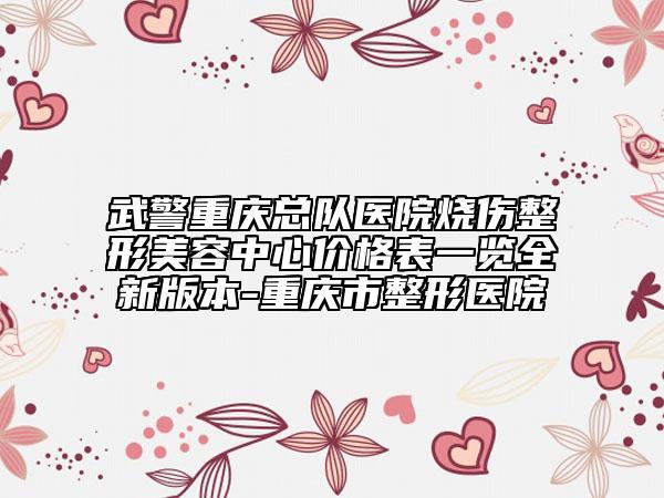 武警重庆总队医院烧伤整形美容中心价格表一览全新版本-重庆市整形医院