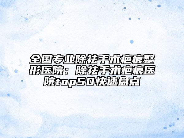 全国专业除祛手术疤痕整形医院：除祛手术疤痕医院top50快速盘点