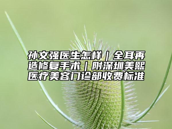 孙文强医生怎样｜全耳再造修复手术｜附深圳美熙医疗美容门诊部收费标准
