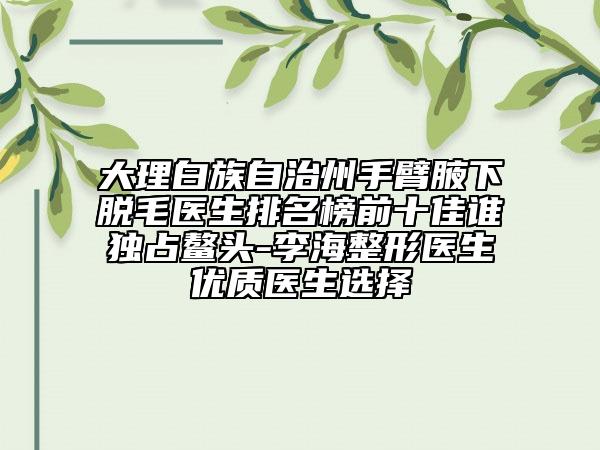 大理白族自治州手臂腋下脱毛医生排名榜前十佳谁独占鳌头-李海整形医生优质医生选择