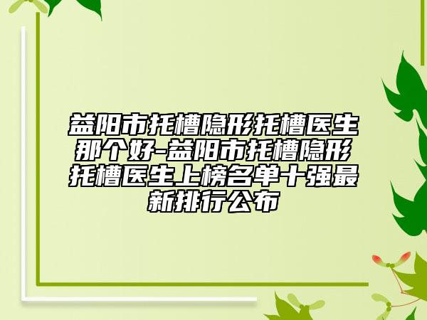 益阳市托槽隐形托槽医生那个好-益阳市托槽隐形托槽医生上榜名单十强最新排行公布