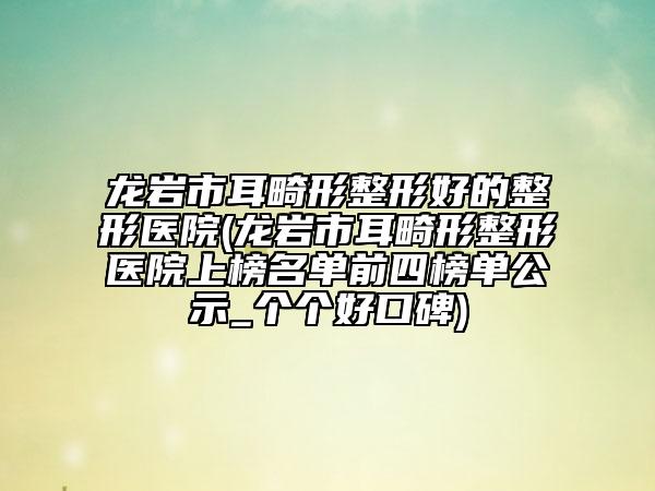 龙岩市耳畸形整形好的整形医院(龙岩市耳畸形整形医院上榜名单前四榜单公示_个个好口碑)