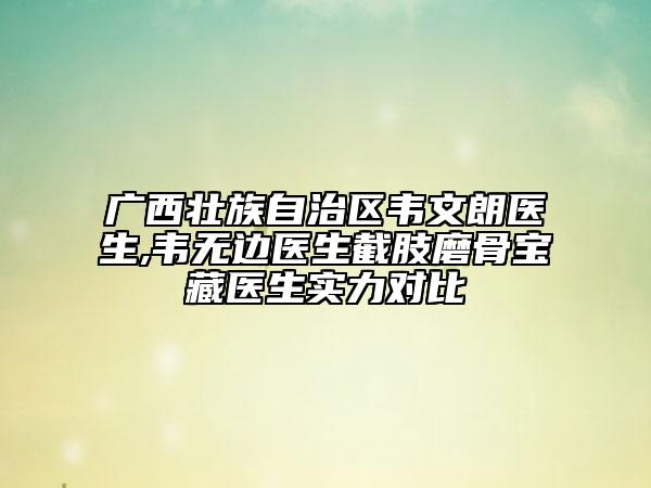广西壮族自治区韦文朗医生,韦无边医生截肢磨骨宝藏医生实力对比