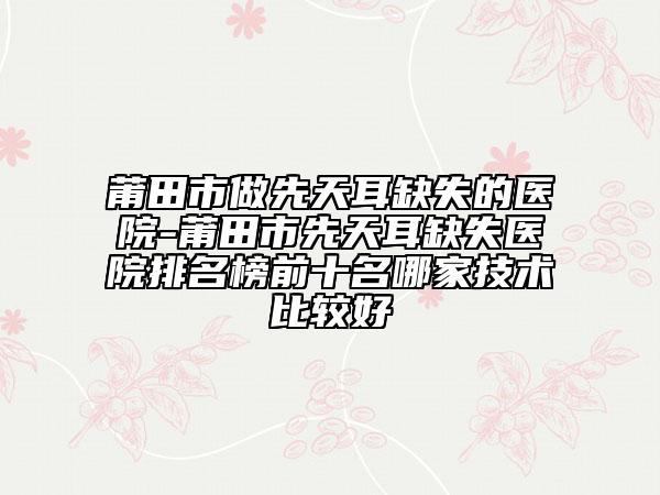 莆田市做先天耳缺失的医院-莆田市先天耳缺失医院排名榜前十名哪家技术比较好