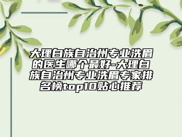 大理白族自治州专业洗眉的医生哪个最好-大理白族自治州专业洗眉专家排名榜top10贴心推荐