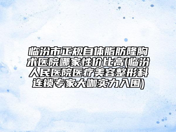 临汾市正规自体脂肪隆胸术医院哪家性价比高(临汾人民医院医疗美容整形科连锁专家大咖实力入围)