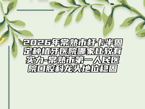 2026年常熟市杆卡半固定种植牙医院哪家比较有实力-常熟市第一人民医院口腔科龙头地位稳固