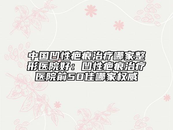 中国凹性疤痕治疗哪家整形医院好：凹性疤痕治疗医院前50佳哪家权威