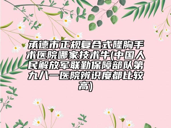 承德市正规复合式隆胸手术医院哪家技术牛(中国人民解放军联勤保障部队第九八一医院辨识度都比较高)