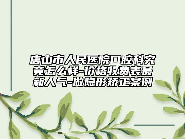 唐山市人民医院口腔科究竟怎么样-价格收费表最新人气-做隐形矫正案例