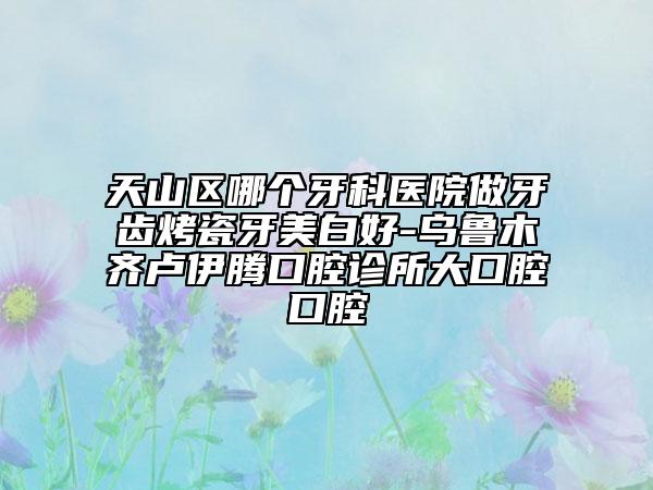 天山区哪个牙科医院做牙齿烤瓷牙美白好-乌鲁木齐卢伊腾口腔诊所大口腔口腔