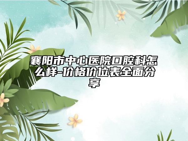 襄阳市中心医院口腔科怎么样-价格价位表全面分享