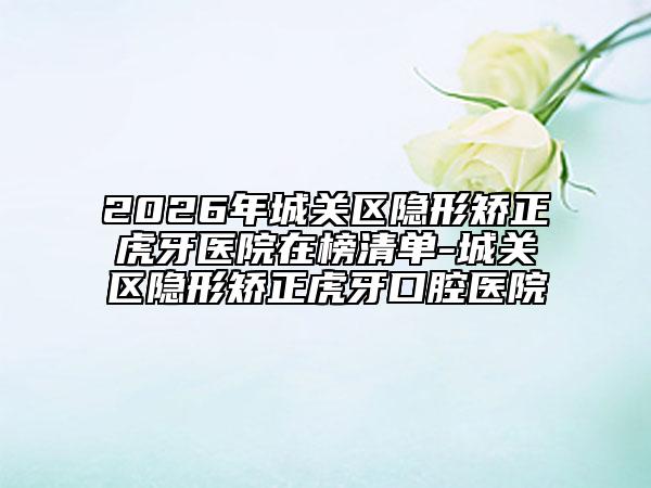 2026年城关区隐形矫正虎牙医院在榜清单-城关区隐形矫正虎牙口腔医院