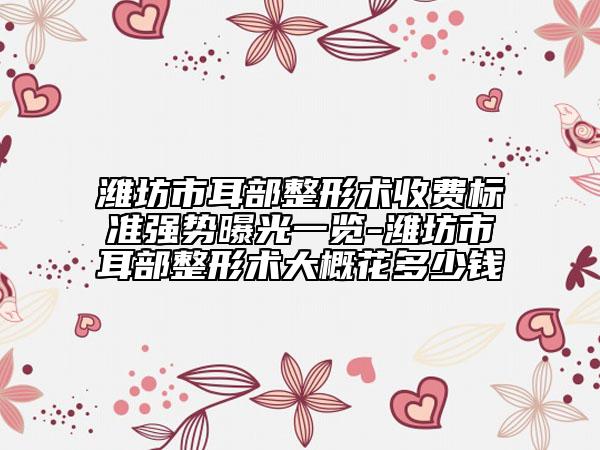 潍坊市耳部整形术收费标准强势曝光一览-潍坊市耳部整形术大概花多少钱