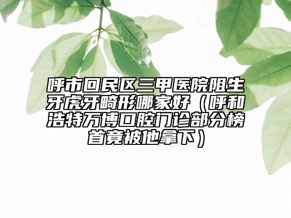 呼市回民区三甲医院阻生牙虎牙畸形哪家好（呼和浩特万博口腔门诊部分榜首竟被他拿下）