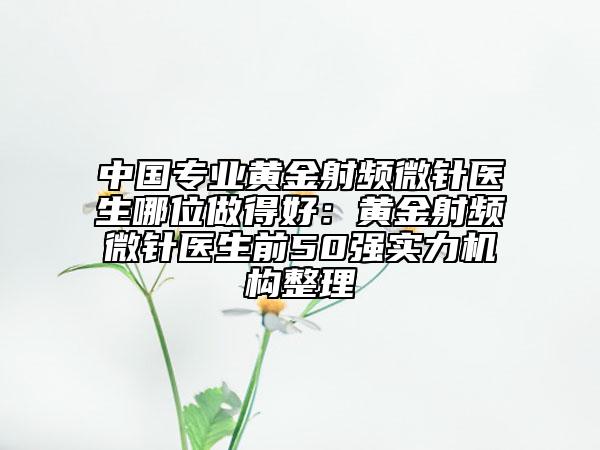 中国专业黄金射频微针医生哪位做得好：黄金射频微针医生前50强实力机构整理