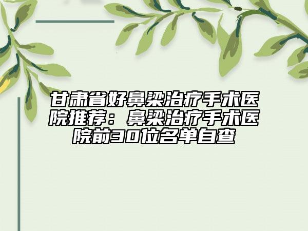 甘肃省好鼻梁治疗手术医院推荐：鼻梁治疗手术医院前30位名单自查