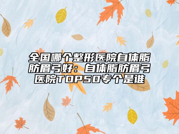全国哪个整形医院自体脂肪眉弓好：自体脂肪眉弓医院TOP50专个是谁
