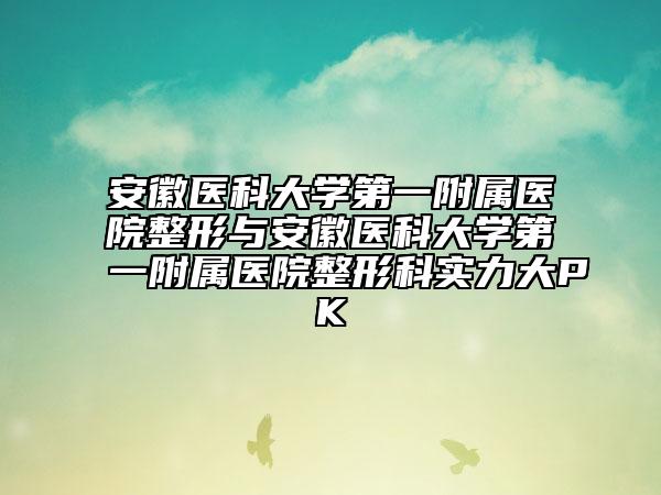 安徽医科大学第一附属医院整形与安徽医科大学第一附属医院整形科实力大PK