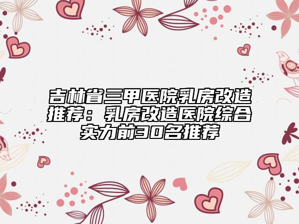 吉林省三甲医院乳房改造推荐：乳房改造医院综合实力前30名推荐
