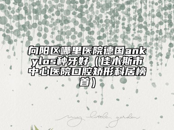 向阳区哪里医院德国ankylos种牙好（佳木斯市中心医院口腔矫形科居榜首）