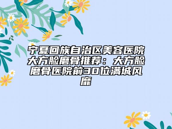 宁夏回族自治区美容医院大方脸磨骨推荐：大方脸磨骨医院前30位满城风靡