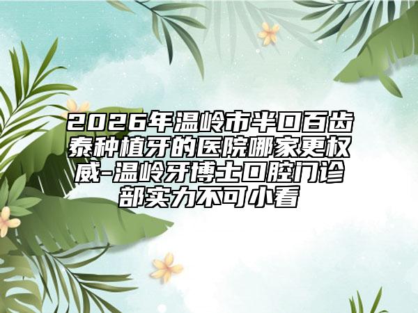 2026年温岭市半口百齿泰种植牙的医院哪家更权威-温岭牙博士口腔门诊部实力不可小看