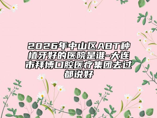 2026年中山区ABT种植牙好的医院是谁-大连市拜博口腔医疗集团去过都说好