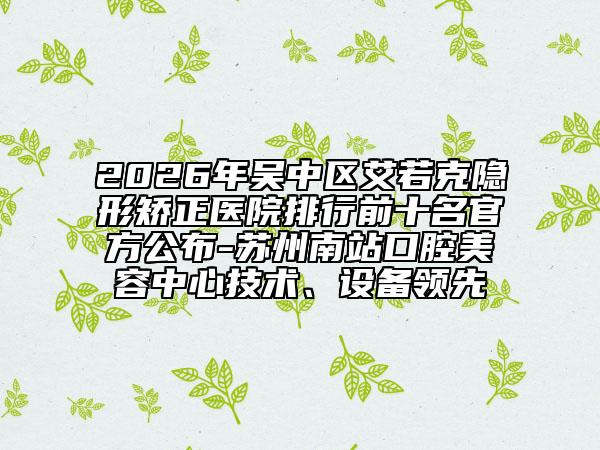 2026年吴中区艾若克隐形矫正医院排行前十名官方公布-苏州南站口腔美容中心技术、设备领先