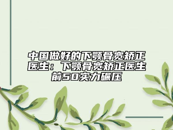 中国做好的下颚骨宽矫正医生：下颚骨宽矫正医生前50实力碾压