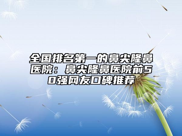 全国排名第一的鼻尖隆鼻医院：鼻尖隆鼻医院前50强网友口碑推荐