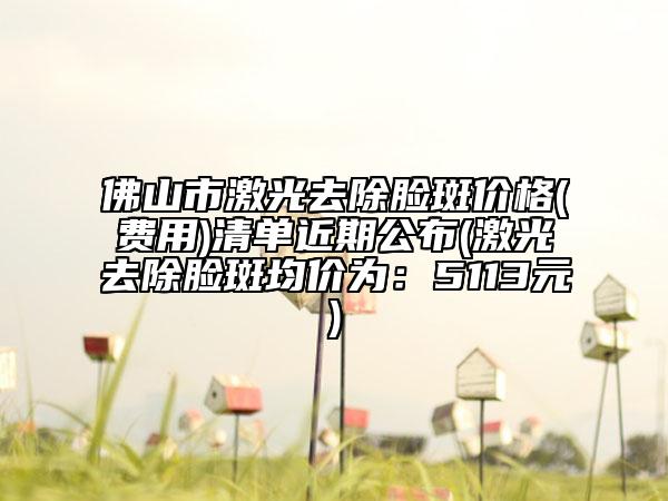 佛山市激光去除脸斑价格(费用)清单近期公布(激光去除脸斑均价为：5113元)