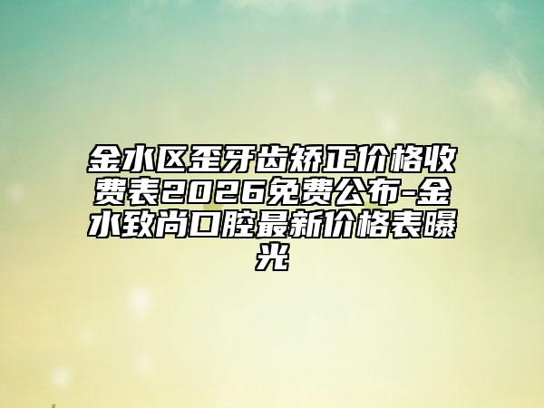 金水区歪牙齿矫正价格收费表2026免费公布-金水致尚口腔最新价格表曝光