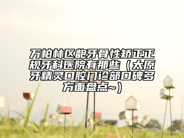 万柏林区龅牙骨性矫正正规牙科医院有那些（太原牙精灵口腔门诊部口碑多方面盘点~）