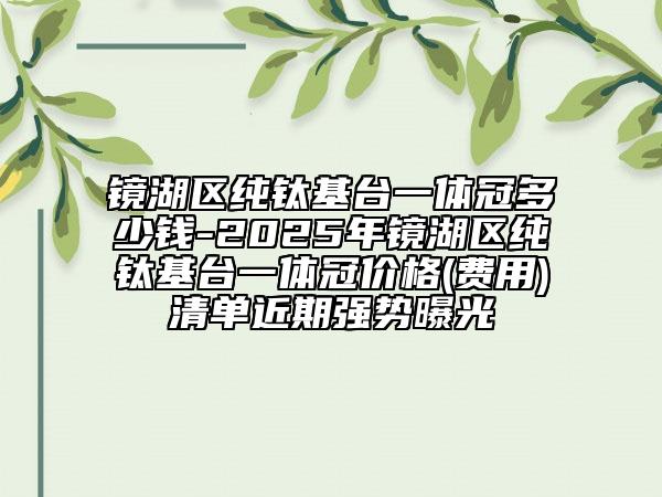 镜湖区纯钛基台一体冠多少钱-2025年镜湖区纯钛基台一体冠价格(费用)清单近期强势曝光