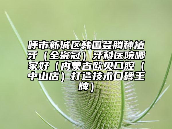 呼市新城区韩国登腾种植牙（全瓷冠）牙科医院哪家好（内蒙古欧贝口腔（中山店）打造技术口碑王牌）